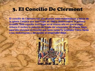 3. El Concilio De Clermont
•   El concilio de Clermont fue una reunión entre eclesiásticos y laicos de
    la iglesia Católica que tuvo lugar en 1095 y desencadenó la primera
    cruzada. Este concilio tuvo lugar en el mismo año en que el papa
    Urbano II recibió la petición de ayuda del emperador de oriente Alejo,
    para ello convocó el concilió que tenía como fin arrebatar Tierra Santa
    a los musulmanes y así ayudar al emperador Alejo.
 