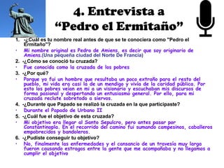 4. Entrevista a
                “Pedro el Ermitaño”
1. -¿Cuál es tu nombre real antes de que se te conociera como "Pedro el
    Ermitaño"?
• Mi nombre original es Pedro de Amiens, es decir que soy originario de
    Amiens.(Una pequeña ciudad del Norte De Francia)
2. -¿Cómo se conoció tu cruzada?
• Fue conocida como la cruzada de los pobres
3. -¿Por qué?
• Porque yo fui un hombre que resultaba un poco extraño para el resto del
    pueblo, mi vida era casi la de un mendigo y vivía de la caridad pública. Por
    esto los pobres veían en mi a un visionario y escuchaban mis discursos de
    forma pasional y despertando un entusiasmo general. Por ello, para mi
    cruzada reclute sobretodo a siervos.
4. -¿Durante que Papado se realizó la cruzada en la que participaste?
• Durante el Papado de Urbano II
5. -¿Cuál fue el objetivo de esta cruzada?
• Mi objetivo era llegar al Santo Sepulcro, pero antes pasar por
    Constantinopla. En el recorrido del camino fui sumando campesinos, caballeros
    empobrecidos y bandoleros.
6. -¿Pudiste conseguir tu objetivo?
• No, finalmente las enfermedades y el cansancio de un travesía muy larga
    fueron causando estragos entre la gente que me acompañaba y no llegamos a
    cumplir el objetivo
 