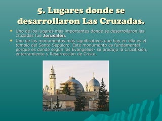 5. Lugares donde se
    desarrollaron Las Cruzadas.
   Uno de los lugares mas importantes donde se desarrollaron las
    cruzadas fue Jerusalén.
   Uno de los monumentos más significativos que hay en ella es el
    templo del Santo Sepulcro. Este monumento es fundamental
    porque es donde según los Evangelios- se produjo la Crucifixión,
    enterramiento y Resurrección de Cristo.
 
