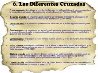 6. Las Diferentes Cruzadas
•   Primera cruzada: decidida en el concilio de Clermont por el Papa Urbano II, dio como resultado
    la conquista de Jerusalén y la creación de un reino francés en Palestina (1095 -1099).

•    Segunda cruzada: se emprendió para auxiliar a los franceses de Palestina amenazados en
    Jerusalén. Dio como resultado el inútil asedio de Damasco (1147 -1149).

•   Tercera cruzada: fue provocada por la toma de Jerusalén por el sultán egipcio Saladino (1189
    -1192).

•   Cuarta cruzada: fue organizada por los señores franceses y venecianos, dando como resultado
    la toma de Constantinopla, la destrucción del imperio griego y la creación de un imperio latino
    que duró casi medio siglo.

•   Quinta cruzada: dirigida por el señor francés Juan de Brienne y el rey de Hungría. No dio ningún
    resultado (1218 -1221).

•    Sexta cruzada: tuvo la particularidad de que el jefe de la expedición estaba excomulgado, y en
    vez de atacar a los musulmanes negoció con ellos, obteniendo que los peregrinos pudiesen
    visitar Jerusalén (1228 -1229).

•   Séptima cruzada: tenía por objetivo Egipto, centro de un poderoso estado musulmán, pero los
    cruzados fueron sorprendidos por una crecida del Nilo, amenazados por una epidemia y
    atacados por los musulmanes, por lo que debieron rendirse (1248 -1251).

•   Octava cruzada: también llamada cruzada de Túnez, terminó con la muerte de Luis de Francia
    (más tarde San Luis), víctima de la peste (1270 ).
 