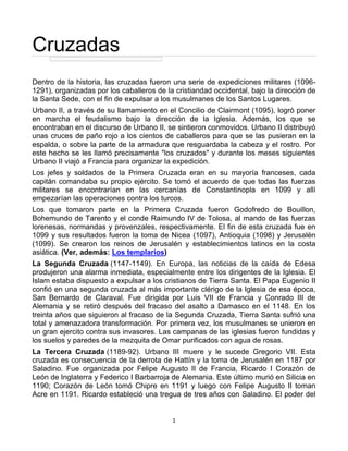 Cruzadas
Dentro de la historia, las cruzadas fueron una serie de expediciones militares (1096-
1291), organizadas por los caballeros de la cristiandad occidental, bajo la dirección de
la Santa Sede, con el fin de expulsar a los musulmanes de los Santos Lugares.
Urbano II, a través de su llamamiento en el Concilio de Clairmont (1095), logró poner
en marcha el feudalismo bajo la dirección de la Iglesia. Además, los que se
encontraban en el discurso de Urbano II, se sintieron conmovidos. Urbano II distribuyó
unas cruces de paño rojo a los cientos de caballeros para que se las pusieran en la
espalda, o sobre la parte de la armadura que resguardaba la cabeza y el rostro. Por
este hecho se les llamó precisamente "los cruzados" y durante los meses siguientes
Urbano II viajó a Francia para organizar la expedición.
Los jefes y soldados de la Primera Cruzada eran en su mayoría franceses, cada
capitán comandaba su propio ejército. Se tomó el acuerdo de que todas las fuerzas
militares se encontrarían en las cercanías de Constantinopla en 1099 y allí
empezarían las operaciones contra los turcos.
Los que tomaron parte en la Primera Cruzada fueron Godofredo de Bouillon,
Bohemundo de Tarento y el conde Raimundo IV de Tolosa, al mando de las fuerzas
lorenesas, normandas y provenzales, respectivamente. El fin de esta cruzada fue en
1099 y sus resultados fueron la toma de Nicea (1097), Antioquia (1098) y Jerusalén
(1099). Se crearon los reinos de Jerusalén y establecimientos latinos en la costa
asiática. (Ver, además: Los templarios)
La Segunda Cruzada (1147-1149). En Europa, las noticias de la caída de Edesa
produjeron una alarma inmediata, especialmente entre los dirigentes de la Iglesia. El
Islam estaba dispuesto a expulsar a los cristianos de Tierra Santa. El Papa Eugenio II
confió en una segunda cruzada al más importante clérigo de la Iglesia de esa época,
San Bernardo de Claraval. Fue dirigida por Luis VII de Francia y Conrado III de
Alemania y se retiró después del fracaso del asalto a Damasco en el 1148. En los
treinta años que siguieron al fracaso de la Segunda Cruzada, Tierra Santa sufrió una
total y amenazadora transformación. Por primera vez, los musulmanes se unieron en
un gran ejercito contra sus invasores. Las campanas de las iglesias fueron fundidas y
los suelos y paredes de la mezquita de Omar purificados con agua de rosas.
La Tercera Cruzada (1189-92). Urbano III muere y le sucede Gregorio VII. Esta
cruzada es consecuencia de la derrota de Hattín y la toma de Jerusalén en 1187 por
Saladino. Fue organizada por Felipe Augusto II de Francia, Ricardo I Corazón de
León de Inglaterra y Federico I Barbarroja de Alemania. Este último murió en Silicia en
1190; Corazón de León tomó Chipre en 1191 y luego con Felipe Augusto II toman
Acre en 1191. Ricardo estableció una tregua de tres años con Saladino. El poder del


                                           1
 