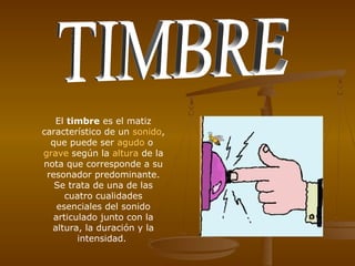 El timbre es el matiz
característico de un sonido,
  que puede ser agudo o
grave según la altura de la
nota que corresponde a su
 resonador predominante.
   Se trata de una de las
      cuatro cualidades
    esenciales del sonido
   articulado junto con la
  altura, la duración y la
         intensidad.
 