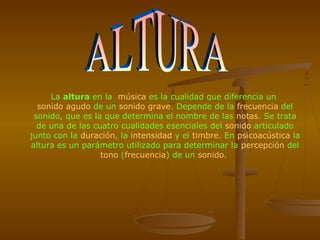La altura en la música es la cualidad que diferencia un
  sonido agudo de un sonido grave. Depende de la frecuencia del
 sonido, que es la que determina el nombre de las notas. Se trata
  de una de las cuatro cualidades esenciales del sonido articulado
junto con la duración, la intensidad y el timbre. En psicoacústica la
altura es un parámetro utilizado para determinar la percepción del
                  tono (frecuencia) de un sonido.
 