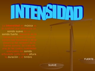 La intensidad en música es
la cualidad que diferencia un
      sonido suave de un
sonido fuerte. Depende de la
  fuerza con la que el cuerpo
 sonoro sea ejecutado y de la
  distancia del receptor de la
   fuente sonora. Se trata de
 una de las cuatro cualidades
      esenciales del sonido
articulado junto con la altura,
    la duración y el timbre.
                                          FUERTE

                                  SUAVE
 