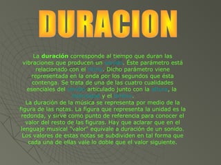 La duración corresponde al tiempo que duran las
  vibraciones que producen un sonido. Éste parámetro está
       relacionado con el ritmo. Dicho parámetro viene
     representada en la onda por los segundos que ésta
      contenga. Se trata de una de las cuatro cualidades
    esenciales del sonido articulado junto con la altura, la
                    intensidad y el timbre.
   La duración de la música se representa por medio de la
figura de las notas. La figura que representa la unidad es la
 redonda, y sirve como punto de referencia para conocer el
   valor del resto de las figuras. Hay que aclarar que en el
 lenguaje musical "valor" equivale a duración de un sonido.
  Los valores de estas notas se subdividen en tal forma que
    cada una de ellas vale lo doble que el valor siguiente.
 