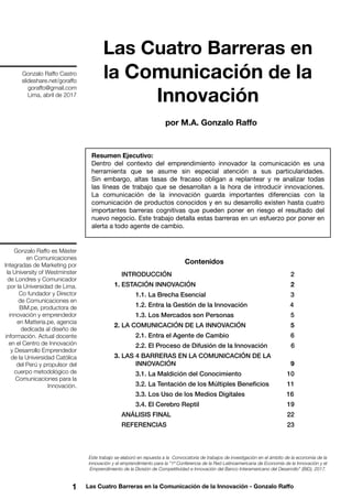 1 Las Cuatro Barreras en la Comunicación de la Innovación - Gonzalo Raffo
Las Cuatro Barreras en
la Comunicación de la
Innovación
Este trabajo se elaboró en repuesta a la Convocatoria de trabajos de investigación en el ámbito de la economía de la
innovación y el emprendimiento para la “1ª Conferencia de la Red Latinoamericana de Economía de la Innovación y el
Emprendimiento de la División de Competitividad e Innovación del Banco Interamericano del Desarrollo” (BID), 2017.
Resumen Ejecutivo:
Dentro del contexto del emprendimiento innovador la comunicación es una
herramienta que se asume sin especial atención a sus particularidades.
Sin embargo, altas tasas de fracaso obligan a replantear y re analizar todas
las líneas de trabajo que se desarrollan a la hora de introducir innovaciones.
La comunicación de la innovación guarda importantes diferencias con la
comunicación de productos conocidos y en su desarrollo existen hasta cuatro
importantes barreras cognitivas que pueden poner en riesgo el resultado del
nuevo negocio. Este trabajo detalla estas barreras en un esfuerzo por poner en
alerta a todo agente de cambio.
por M.A. Gonzalo Raffo
Gonzalo Raffo es Máster
en Comunicaciones
Integradas de Marketing por
la University of Westminster
de Londres y Comunicador
por la Universidad de Lima.
Co fundador y Director
de Comunicaciones en
BiM.pe, productora de
innovación y emprendedor
en Matteria.pe, agencia
dedicada al diseño de
información. Actual docente
en el Centro de Innovación
y Desarrollo Emprendedor
de la Universidad Católica
del Perú y propulsor del
cuerpo metodológico de
Comunicaciones para la
Innovación.
Gonzalo Raffo Castro
slideshare.net/goraffo
goraffo@gmail.com
Lima, abril de 2017
Contenidos
INTRODUCCIÓN     2
1. ESTACIÓN INNOVACIÓN     2
	 1.1. La Brecha Esencial         3
	 1.2. Entra la Gestión de la Innovación    	    4
	 1.3. Los Mercados son Personas     	     5
2. LA COMUNICACIÓN DE LA INNOVACIÓN     5
	 2.1. Entra el Agente de Cambio      6
	 2.2. El Proceso de Difusión de la Innovación      6
3. LAS 4 BARRERAS EN LA COMUNICACIÓN DE LA
	 INNOVACIÓN     9
	 3.1. La Maldición del Conocimiento     	     10
	 3.2. La Tentación de los Múltiples Beneficios    11
	 3.3. Los Uso de los Medios Digitales     	  16
	 3.4. El Cerebro Reptil     	     19
ANÁLISIS FINAL     22
REFERENCIAS     23
 
