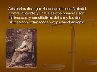 Aristóteles distingue 4 causas del ser: Material,
formal, eficiente y final. Las dos primeras son
intrínsecas, y constitutivas del ser y las dos
últimas son extrínsecas y explican el devenir.
 