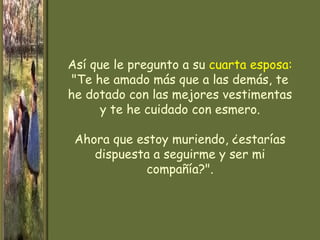 Así que le pregunto a su cuarta esposa:
 "Te he amado más que a las demás, te
he dotado con las mejores vestimentas
      y te he cuidado con esmero.

 Ahora que estoy muriendo, ¿estarías
    dispuesta a seguirme y ser mi
            compañía?".
 