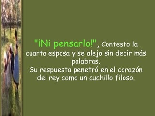 "¡Ni pensarlo!", Contesto la
cuarta esposa y se alejo sin decir más
              palabras.
 Su respuesta penetró en el corazón
   del rey como un cuchillo filoso.
 