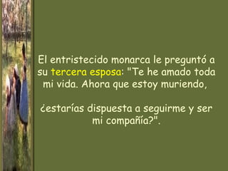 El entristecido monarca le preguntó a
su tercera esposa: "Te he amado toda
 mi vida. Ahora que estoy muriendo,

¿estarías dispuesta a seguirme y ser
           mi compañía?".
 