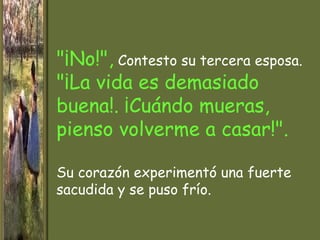 "¡No!", Contesto su tercera esposa.
"¡La vida es demasiado
buena!. ¡Cuándo mueras,
pienso volverme a casar!".

Su corazón experimentó una fuerte
sacudida y se puso frío.
 
