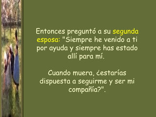 Entonces preguntó a su segunda
esposa: "Siempre he venido a ti
por ayuda y siempre has estado
         allí para mí.

    Cuando muera, ¿estarías
 dispuesta a seguirme y ser mi
         compañía?".
 