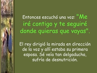 "Me
 Entonces escuchó una voz:
 iré contigo y te seguiré
donde quieras que vayas".

El rey dirigió la mirada en dirección
 de la voz y allí estaba su primera
  esposa. Sé veía tan delgaducha,
       sufría de desnutrición.
 