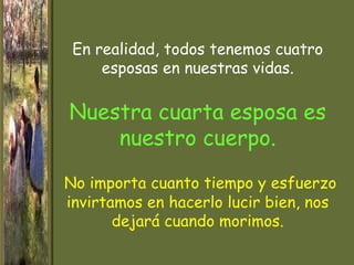 En realidad, todos tenemos cuatro
     esposas en nuestras vidas.

Nuestra cuarta esposa es
    nuestro cuerpo.

No importa cuanto tiempo y esfuerzo
invirtamos en hacerlo lucir bien, nos
       dejará cuando morimos.
 