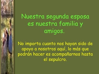 Nuestra segunda esposa
  es nuestra familia y
        amigos.

No importa cuanto nos hayan sido de
  apoyo a nosotros aquí, lo más que
podrán hacer es acompañarnos hasta
            el sepulcro.
 
