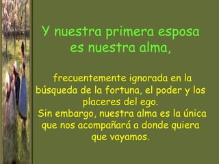 Y nuestra primera esposa
     es nuestra alma,

   frecuentemente ignorada en la
búsqueda de la fortuna, el poder y los
          placeres del ego.
Sin embargo, nuestra alma es la única
 que nos acompañará a donde quiera
            que vayamos.
 