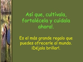 Así que, cultívala,
 fortalécela y cuídala
        ahora!.

Es el más grande regalo que
puedes ofrecerle al mundo.
       ¡Déjala brillar!.
 