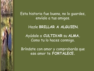 Esta historia fue buena, no lo guardes,
         envíalo a tus amigos.

    Hazle BRILLAR A ALGUIEN.

   Ayúdale a CULTIVAR su ALMA.
      Como tu lo haces conmigo.

Bríndate con amor y comprobarás que
     ese amor te FORTALECE.
 