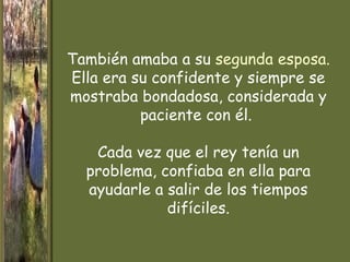 También amaba a su segunda esposa.
Ella era su confidente y siempre se
mostraba bondadosa, considerada y
          paciente con él.

   Cada vez que el rey tenía un
  problema, confiaba en ella para
  ayudarle a salir de los tiempos
             difíciles.
 