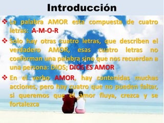 Introducción
 La palabra AMOR esta compuesta de cuatro
  letras: A-M-O-R
 Solo hay otras cuatro letras, que describen el
  verdadero AMOR, esas cuatro letras no
  conforman una palabra sino que nos recuerdan a
  una persona: DIOS; DIOS ES AMOR
 En el verbo AMOR, hay contenidas muchas
  acciones, pero hay cuatro que no pueden faltar,
  si queremos que el amor fluya, crezca y se
  fortalezca
 