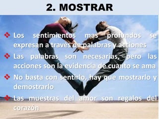 2. MOSTRAR

 Los sentimientos mas profundos se
  expresan a través de palabras y acciones
 Las palabras son necesarias, pero las
  acciones son la evidencia de cuanto se ama
 No basta con sentirlo, hay que mostrarlo y
  demostrarlo
 Las muestras del amor son regalos del
  corazón
 