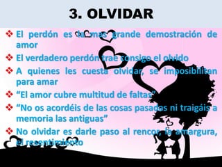 3. OLVIDAR
 El perdón es la mas grande demostración de
  amor
 El verdadero perdón trae consigo el olvido
 A quienes les cuesta olvidar, se imposibilitan
  para amar
 “El amor cubre multitud de faltas”
 “No os acordéis de las cosas pasadas ni traigáis a
  memoria las antiguas”
 No olvidar es darle paso al rencor, la amargura,
  el resentimiento
 