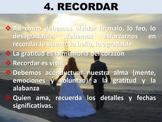 4. RECORDAR

 Así como debemos olvidar lo malo, lo feo, lo
  desagradable, debemos esforzarnos en
  recordar lo bueno, lo bello, lo agradable
 La gratitud es la memoria del corazón
 Recordar es vivir
 Debemos aconductuar nuestra alma (mente,
  emociones y voluntad) a la gratitud y la
  alabanza
 Quien ama, recuerda los detalles y fechas
  significativas.
 