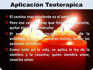 Aplicación Teoterapica
 El camino mas excelente es el amor
 Pero ese camino, hay que limpiarlo, allanarlo,
  quitar piedras, obstáculos
 El amor es un principio, un acto de la
  voluntad, y esta en nuestras manos, tomar las
  acciones correctas
 Como todo en la vida, se aplica la ley de la
  siembra y la cosecha; quien siembra amor,
  cosecha amor.
 