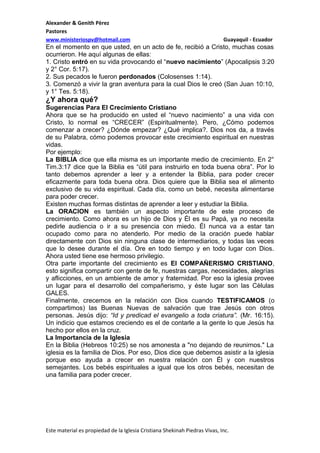 Alexander & Genith Pèrez
Pastores
www.ministeriospv@hotmail.com

Guayaquil - Ecuador

En el momento en que usted, en un acto de fe, recibió a Cristo, muchas cosas
ocurrieron. He aquí algunas de ellas:
1. Cristo entró en su vida provocando el “nuevo nacimiento” (Apocalipsis 3:20
y 2° Cor. 5:17).
2. Sus pecados le fueron perdonados (Colosenses 1:14).
3. Comenzó a vivir la gran aventura para la cual Dios le creó (San Juan 10:10,
y 1° Tes. 5:18).

¿Y ahora qué?
Sugerencias Para El Crecimiento Cristiano
Ahora que se ha producido en usted el “nuevo nacimiento” a una vida con
Cristo, lo normal es “CRECER” (Espiritualmente). Pero, ¿Cómo podemos
comenzar a crecer? ¿Dónde empezar? ¿Qué implica?. Dios nos da, a través
de su Palabra, cómo podemos provocar este crecimiento espiritual en nuestras
vidas.
Por ejemplo:
La BIBLIA dice que ella misma es un importante medio de crecimiento. En 2°
Tim.3:17 dice que la Biblia es “útil para instruirlo en toda buena obra”. Por lo
tanto debemos aprender a leer y a entender la Biblia, para poder crecer
eficazmente para toda buena obra. Dios quiere que la Biblia sea el alimento
exclusivo de su vida espiritual. Cada día, como un bebé, necesita alimentarse
para poder crecer.
Existen muchas formas distintas de aprender a leer y estudiar la Biblia.
La ORACION es también un aspecto importante de este proceso de
crecimiento. Como ahora es un hijo de Dios y Él es su Papá, ya no necesita
pedirle audiencia o ir a su presencia con miedo. Él nunca va a estar tan
ocupado como para no atenderlo. Por medio de la oración puede hablar
directamente con Dios sin ninguna clase de intermediarios, y todas las veces
que lo desee durante el día. Ore en todo tiempo y en todo lugar con Dios.
Ahora usted tiene ese hermoso privilegio.
Otra parte importante del crecimiento es El COMPAÑERISMO CRISTIANO,
esto significa compartir con gente de fe, nuestras cargas, necesidades, alegrías
y aflicciones, en un ambiente de amor y fraternidad. Por eso la iglesia provee
un lugar para el desarrollo del compañerismo, y éste lugar son las Cèlulas
GALES.
Finalmente, crecemos en la relación con Dios cuando TESTIFICAMOS (o
compartimos) las Buenas Nuevas de salvación que trae Jesús con otros
personas. Jesús dijo: “Id y predicad el evangelio a toda criatura”. (Mr. 16:15).
Un indicio que estamos creciendo es el de contarle a la gente lo que Jesús ha
hecho por ellos en la cruz.
La Importancia de la Iglesia
En la Biblia (Hebreos 10:25) se nos amonesta a "no dejando de reunirnos." La
iglesia es la familia de Dios. Por eso, Dios dice que debemos asistir a la iglesia
porque eso ayuda a crecer en nuestra relación con Él y con nuestros
semejantes. Los bebés espirituales a igual que los otros bebés, necesitan de
una familia para poder crecer.

Este material es propiedad de la Iglesia Cristiana Shekinah Piedras Vivas, Inc.

 