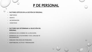 P DE PERSONAL
• FACTORES CRÍTICOS EN LA GESTIÓN DE PERSONAL:
• OBJETIVIDAD
• RESPETO
• INCORPORACIÓN
• HONESTIDAD
• FACTORES QUE DETERMINAN LA SELECCIÓN DEL
PERSONAL:
• EXPERIENCIA EN EL DOMINIO DE LA APLICACIÓN.
• EXPERIENCIA EN LA PLATAFORMA Y EN EL LENGUAJE DE
PROGRAMACIÓN.
• HABILIDAD PARA RESOLVER PROBLEMAS.
• ADAPTABILIDAD, ACTITUD Y PERSONALIDAD
 