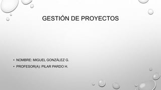GESTIÓN DE PROYECTOS
• NOMBRE: MIGUEL GONZÁLEZ G.
• PROFESOR(A): PILAR PARDO H.
 