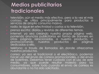  televisión: aún el medio más efectivo, pero a la vez el más
costoso, se utiliza principalmente para productos o
servicios de amplio consumo masivo.
 radio: le sigue en efectividad y costos a la televisión.
 prensa escrita: diarios y revistas de diferentes temas.
 Internet: ya sea creando nuestra propia página web,
poniendo anuncios publicitarios en forma de banners en
otras páginas relacionadas a nuestro producto, o
promocionando nuestros productos en páginas
dedicadas a ello.
 teléfono: a través de llamadas en donde ofrezcamos
nuestros productos.
 correo: ya sea el tradicional o el electrónico, podemos
hacer uso del envío de correos promocionales, o del envío
de boletines. Debemos tener cuidado con el uso de este
medio, ya que puede resultar molesto para los
consumidores, sobre todo cuando el envío de correos es
abundante o no ha sido solicitado.
 