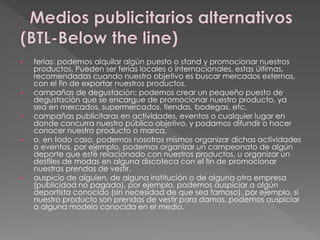  ferias: podemos alquilar algún puesto o stand y promocionar nuestros
productos. Pueden ser ferias locales o internacionales, estas últimas,
recomendadas cuando nuestro objetivo es buscar mercados externos,
con el fin de exportar nuestros productos.
 campañas de degustación: podemos crear un pequeño puesto de
degustación que se encargue de promocionar nuestro producto, ya
sea en mercados, supermercados, tiendas, bodegas, etc.
 campañas publicitaras en actividades, eventos o cualquier lugar en
donde concurra nuestro público objetivo, y podamos difundir o hacer
conocer nuestro producto o marca.
 o, en todo caso, podemos nosotros mismos organizar dichas actividades
o eventos, por ejemplo, podemos organizar un campeonato de algún
deporte que esté relacionado con nuestros productos, u organizar un
desfiles de modas en alguna discoteca con el fin de promocionar
nuestras prendas de vestir.
 auspicio de alguien, de alguna institución o de alguna otra empresa
(publicidad no pagada), por ejemplo, podemos auspiciar a algún
deportista conocido (sin necesidad de que sea famoso), por ejemplo, si
nuestro producto son prendas de vestir para damas, podemos auspiciar
a alguna modelo conocida en el medio.
 