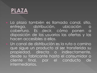  La plaza también es llamada canal, sitio,
entrega, distribución, ubicación o
cobertura. Es decir, cómo ponen a
disposición de los usuarios las ofertas y las
hacen accesibles a ellos.
 Un canal de distribución es la ruta o camino
que sigue un producto al ser transferida su
propiedad, directa o indirectamente,
desde su fabricante hasta el consumidor o
cliente final, por el conducto de
intermediarios.
 