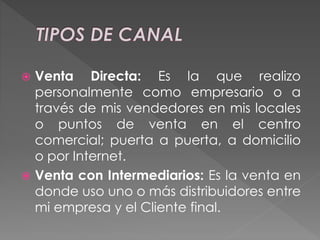  Venta Directa: Es la que realizo
personalmente como empresario o a
través de mis vendedores en mis locales
o puntos de venta en el centro
comercial; puerta a puerta, a domicilio
o por Internet.
 Venta con Intermediarios: Es la venta en
donde uso uno o más distribuidores entre
mi empresa y el Cliente final.
 