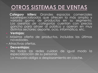Category killers: Grandes espacios comerciales
superespecializados que ofrecen la más amplia y
variada gama de productos en su segmento.
Los asesinos de categorías cuentan con precios
gancho para atraer al público y operan en muy
distintos sectores: deporte, ocio, informática, etc.
 Ventajas:
– Máxima oferta de productos, incluidas las últimas
novedades.
– Atractivas ofertas.
 Desventajas:
No todas las redes cuidan de igual modo la
especialización de su personal.
La mayoría obliga a desplazamiento en coche.
 