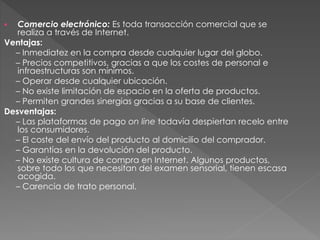  Comercio electrónico: Es toda transacción comercial que se
realiza a través de Internet.
Ventajas:
– Inmediatez en la compra desde cualquier lugar del globo.
– Precios competitivos, gracias a que los costes de personal e
infraestructuras son mínimos.
– Operar desde cualquier ubicación.
– No existe limitación de espacio en la oferta de productos.
– Permiten grandes sinergias gracias a su base de clientes.
Desventajas:
– Las plataformas de pago on line todavía despiertan recelo entre
los consumidores.
– El coste del envío del producto al domicilio del comprador.
– Garantías en la devolución del producto.
– No existe cultura de compra en Internet. Algunos productos,
sobre todo los que necesitan del examen sensorial, tienen escasa
acogida.
– Carencia de trato personal.
 