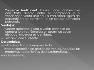 Comercio tradicional: Transacciones comerciales
con trato directo entre el comprador y el
vendedor o venta asistida. La tradicional figura del
dependiente se convierte en un «asesor comercial
personal».
Ventajas:
– Pueden asociarse a una o varias centrales de
compra (u otras fórmulas) sin asumir un coste
elevado, ni perder su identidad.
– Cercanía con el cliente.
Desventajas:
– Falta de cultura de emprendedor.
– Escasa formación en gestión de ventas. No utiliza las
modernas herramientas de merchandising.
– Individualismo.
 