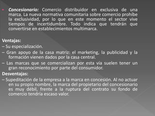  Concesionario: Comercio distribuidor en exclusiva de una
marca. La nueva normativa comunitaria sobre comercio prohíbe
la exclusividad, por lo que en este momento el sector vive
tiempos de incertidumbre. Todo indica que tendrán que
convertirse en establecimientos multimarca.
Ventajas:
– Su especialización.
– Gran apoyo de la casa matriz: el marketing, la publicidad y la
formación vienen dados por la casa central.
– Las marcas que se comercializan por esta vía suelen tener un
gran reconocimiento por parte del consumidor.
Desventajas:
– Supeditación de la empresa a la marca en concesión. Al no actuar
en su propio nombre, la marca del propietario del concesionario
es muy débil, frente a la ruptura del contrato su fondo de
comercio tendría escaso valor.
 