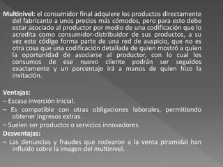 Multinivel: el consumidor final adquiere los productos directamente
del fabricante a unos precios más cómodos, pero para esto debe
estar asociado al productor por medio de una codificación que lo
acredita como consumidor-distribuidor de sus productos, a su
vez este código forma parte de una red de auspicio, que no es
otra cosa que una codificación detallada de quien mostró a quien
la oportunidad de asociarse al productor, con lo cual los
consumos de ese nuevo cliente podrán ser seguidos
exactamente y un porcentaje irá a manos de quien hizo la
invitación.
Ventajas:
– Escasa inversión inicial.
– Es compatible con otras obligaciones laborales, permitiendo
obtener ingresos extras.
– Suelen ser productos o servicios innovadores.
Desventajas:
– Las denuncias y fraudes que rodearon a la venta piramidal han
influido sobre la imagen del multinivel.
 