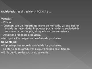 Multiprecio: es el tradicional TODO A $....
Ventajas:
– Precio.
– Cuentan con un importante nicho de mercado, ya que cubren
una de las necesidades impuestas por la moderna sociedad de
consumo: ir de shopping sin que la cartera se resienta.
– Amplísimo rango de productos.
– Incorporación progresiva de oferta de productos.
Desventajas:
– El precio prima sobre la calidad de los productos.
– La oferta de los productos es muy limitada en el tiempo.
– En la tienda se despacha, no se vende.
 