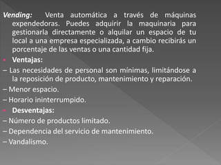 Vending: Venta automática a través de máquinas
expendedoras. Puedes adquirir la maquinaria para
gestionarla directamente o alquilar un espacio de tu
local a una empresa especializada, a cambio recibirás un
porcentaje de las ventas o una cantidad fija.
 Ventajas:
– Las necesidades de personal son mínimas, limitándose a
la reposición de producto, mantenimiento y reparación.
– Menor espacio.
– Horario ininterrumpido.
 Desventajas:
– Número de productos limitado.
– Dependencia del servicio de mantenimiento.
– Vandalismo.
 