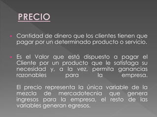  Cantidad de dinero que los clientes tienen que
pagar por un determinado producto o servicio.
 Es el Valor que está dispuesto a pagar el
Cliente por un producto que le satisfaga su
necesidad y, a la vez, permita ganancias
razonables para la empresa.
El precio representa la única variable de la
mezcla de mercadotecnia que genera
ingresos para la empresa, el resto de las
variables generan egresos.
 