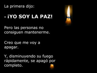 La primera dijo: -  ¡YO SOY LA PAZ!  Pero las personas no consiguen mantenerme. Creo que me voy a apagar. Y, disminuyendo su fuego rápidamente, se apagó por completo. 