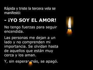 Rápida y triste la tercera vela se manifestó: - ¡YO SOY EL AMOR!   No tengo fuerzas para seguir encendida.  Las personas me dejan a un lado y no comprenden mi importancia. Se olvidan hasta de aquellos que están muy cerca y los aman.   Y, sin esperar más, se apagó. 
