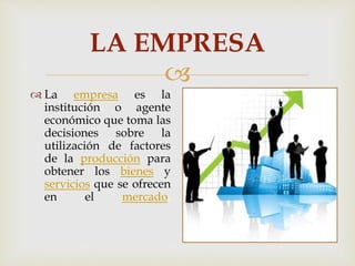 LA EMPRESA 
 
 La empresa es la 
institución o agente 
económico que toma las 
decisiones sobre la 
utilización de factores 
de la producción para 
obtener los bienes y 
servicios que se ofrecen 
en el mercado. 
 