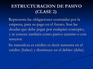 ESTRUCTURACION DE PASIVO (CLASE 2)  Representa las obligaciones contraídas por la empresa, para su pago en el futuro. Son las deudas que debe pagar por cualquier concepto,  y se conoce también como pasivo externo o con terceros. Su naturaleza es crédito es decir aumenta en el crédito (haber) y disminuye en el debito (debe). 