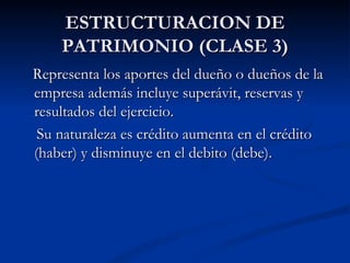 ESTRUCTURACION DE PATRIMONIO (CLASE 3) Representa los aportes del dueño o dueños de la empresa además incluye superávit, reservas y resultados del ejercicio. Su naturaleza es crédito aumenta en el crédito (haber) y disminuye en el debito (debe). 