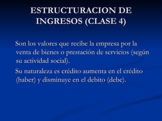 ESTRUCTURACION DE INGRESOS (CLASE 4) Son los valores que recibe la empresa por la venta de bienes o prestación de servicios (según su actividad social). Su naturaleza es crédito aumenta en el crédito (haber) y disminuye en el debito (debe). 