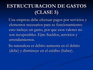 ESTRUCTURACION DE GASTOS (CLASE 5) Una empresa debe efectuar pagos por servicios y elementos necesarios para su funcionamiento: esto incluye un gasto, por que esos valores no son recuperables. Ejm: Sueldos, servicios y arrendamientos. Su naturaleza es debito aumenta en el debito (debe) y disminuye en el crédito (haber). 